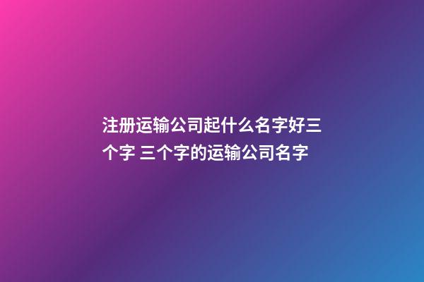 注册运输公司起什么名字好三个字 三个字的运输公司名字-第1张-公司起名-玄机派